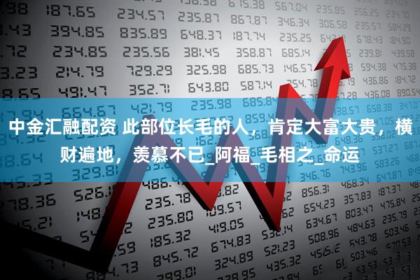中金汇融配资 此部位长毛的人，肯定大富大贵，横财遍地，羡慕不已_阿福_毛相之_命运