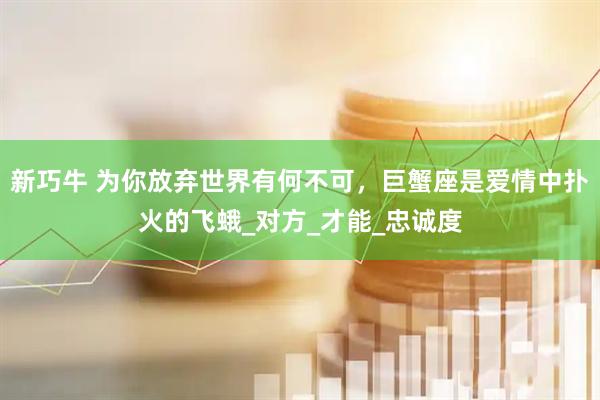 新巧牛 为你放弃世界有何不可，巨蟹座是爱情中扑火的飞蛾_对方_才能_忠诚度