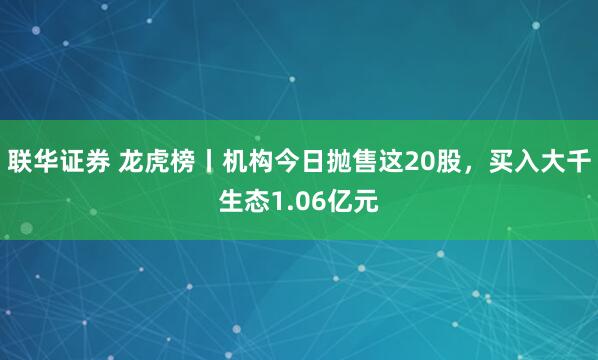 联华证券 龙虎榜丨机构今日抛售这20股，买入大千生态1.06亿元