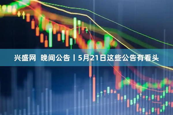 兴盛网  晚间公告丨5月21日这些公告有看头