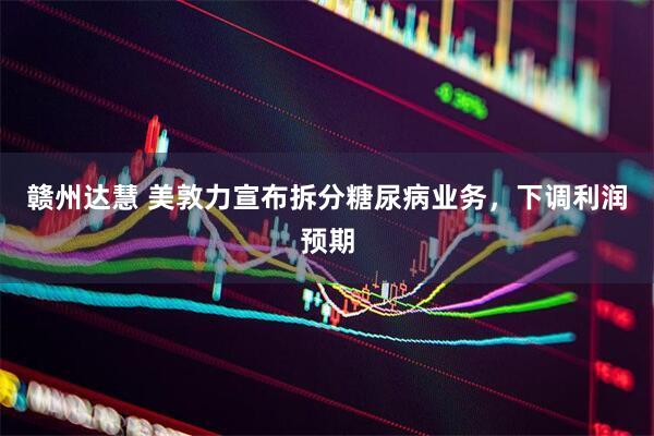 赣州达慧 美敦力宣布拆分糖尿病业务，下调利润预期