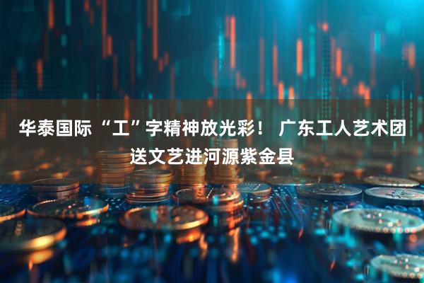 华泰国际 “工”字精神放光彩！ 广东工人艺术团送文艺进河源紫金县