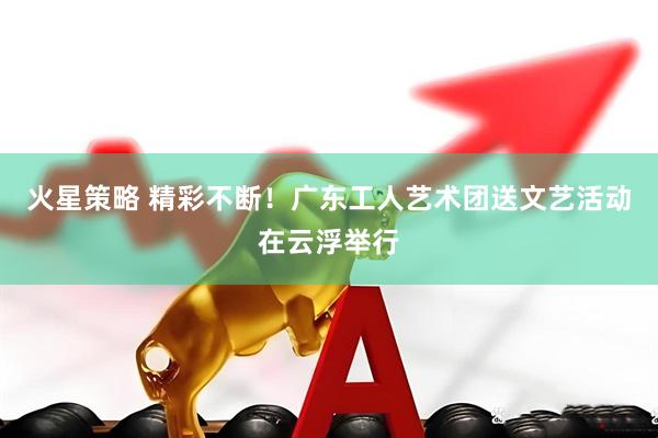 火星策略 精彩不断！广东工人艺术团送文艺活动在云浮举行