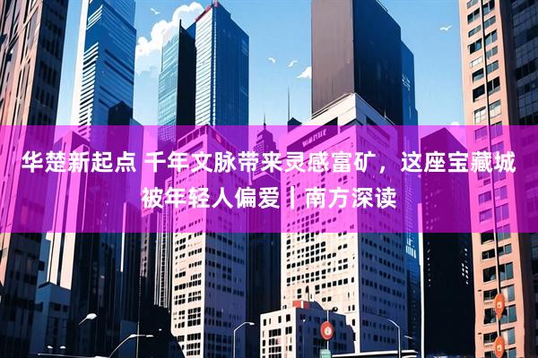 华楚新起点 千年文脉带来灵感富矿，这座宝藏城被年轻人偏爱｜南方深读