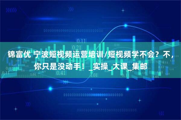 锦富优 宁波短视频运营培训/短视频学不会？不，你只是没动手！_实操_大课_集邮
