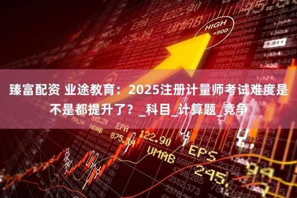 臻富配资 业途教育：2025注册计量师考试难度是不是都提升了？_科目_计算题_竞争
