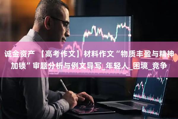 诚金资产 【高考作文】材料作文“物质丰盈与精神加锁”审题分析与例文导写_年轻人_困境_竞争