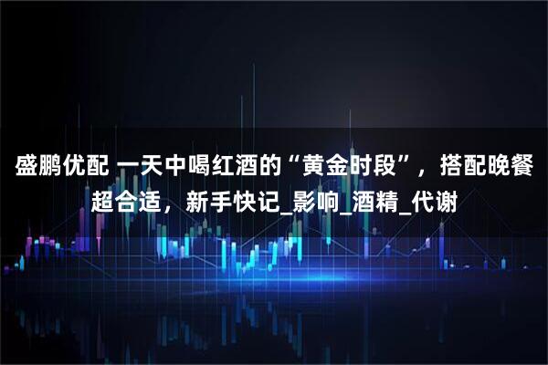 盛鹏优配 一天中喝红酒的“黄金时段”，搭配晚餐超合适，新手快记_影响_酒精_代谢
