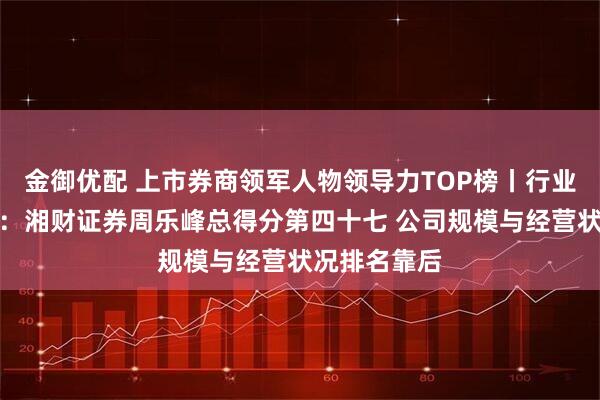 金御优配 上市券商领军人物领导力TOP榜丨行业数据全景图：湘财证券周乐峰总得分第四十七 公司规模与经营状况排名靠后