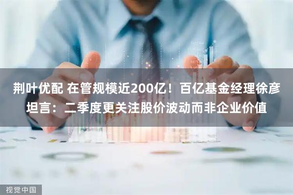 荆叶优配 在管规模近200亿！百亿基金经理徐彦坦言：二季度更关注股价波动而非企业价值