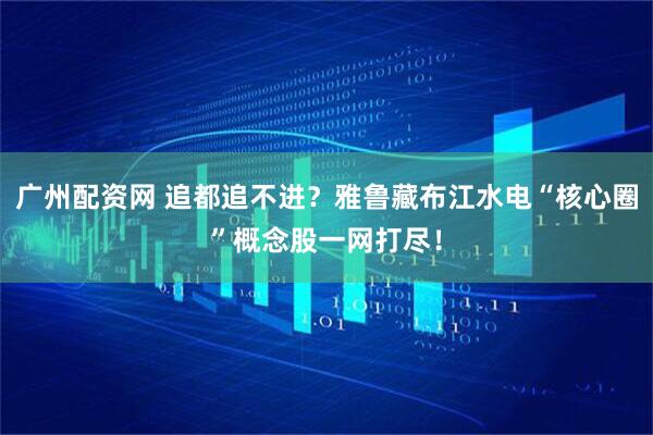 广州配资网 追都追不进？雅鲁藏布江水电“核心圈”概念股一网打尽！