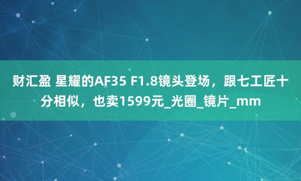 财汇盈 星耀的AF35 F1.8镜头登场，跟七工匠十分相似，也卖1599元_光圈_镜片_mm
