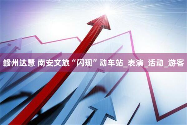 赣州达慧 南安文旅“闪现”动车站_表演_活动_游客
