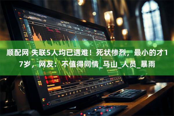 顺配网 失联5人均已遇难！死状惨烈，最小的才17岁，网友：不值得同情_马山_人员_暴雨