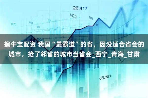 擒牛宝配资 我国“最霸道”的省，因没适合省会的城市，抢了邻省的城市当省会_西宁_青海_甘肃