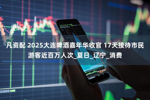 凡资配 2025大连啤酒嘉年华收官 17天接待市民游客近百万人次_夏日_辽宁_消费