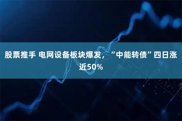 股票推手 电网设备板块爆发，“中能转债”四日涨近50%