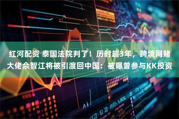 红河配资 泰国法院判了！历时超3年，跨境网赌大佬佘智江将被引渡回中国：被曝曾参与KK投资
