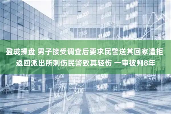 盈珑操盘 男子接受调查后要求民警送其回家遭拒 返回派出所刺伤民警致其轻伤 一审被判8年