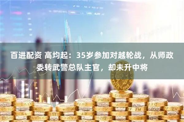 百进配资 高均起：35岁参加对越轮战，从师政委转武警总队主官，却未升中将