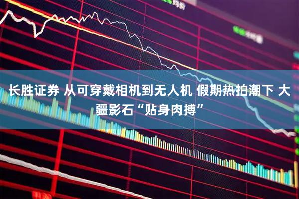 长胜证券 从可穿戴相机到无人机 假期热拍潮下 大疆影石“贴身肉搏”