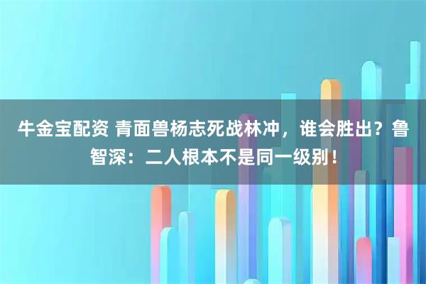 牛金宝配资 青面兽杨志死战林冲，谁会胜出？鲁智深：二人根本不是同一级别！