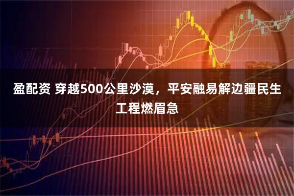 盈配资 穿越500公里沙漠，平安融易解边疆民生工程燃眉急