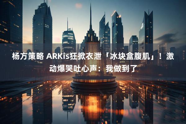 杨方策略 ARKis狂掀衣泄「冰块盒腹肌」！　激动爆哭吐心声：我做到了