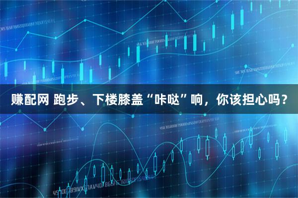 赚配网 跑步、下楼膝盖“咔哒”响，你该担心吗？