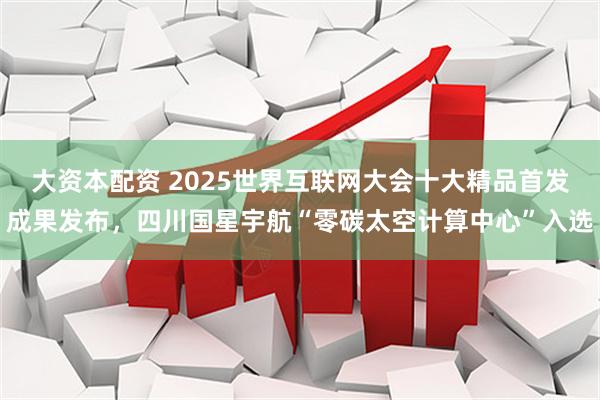 大资本配资 2025世界互联网大会十大精品首发成果发布,四川国星宇航“零碳太空计算中心”入选