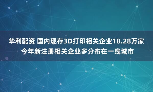 华利配资 国内现存3D打印相关企业18.28万家 今年新注册相关企业多分布在一线城市
