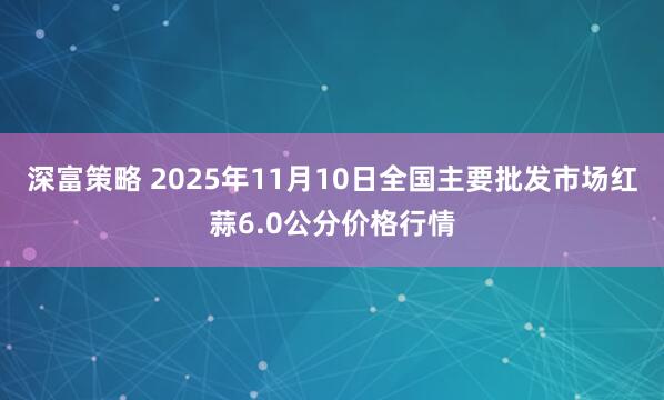 深富策略 2025年11月10日全国主要批发市场红蒜6.0公分价格行情