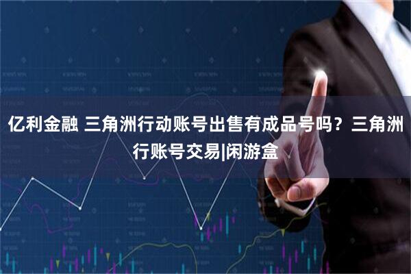 亿利金融 三角洲行动账号出售有成品号吗?三角洲行账号交易|闲游盒