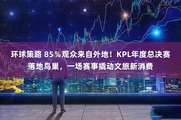 环球策路 85%观众来自外地!KPL年度总决赛落地鸟巢,一场赛事撬动文旅新消费