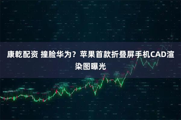 康乾配资 撞脸华为？苹果首款折叠屏手机CAD渲染图曝光