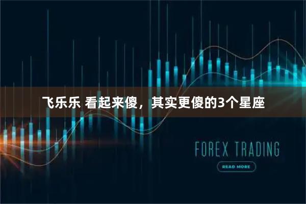 飞乐乐 看起来傻，其实更傻的3个星座