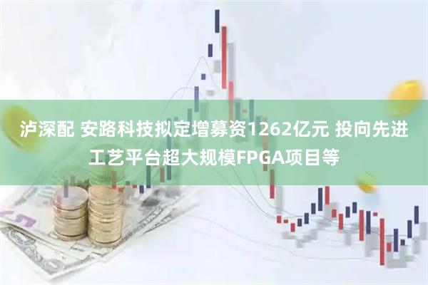 泸深配 安路科技拟定增募资1262亿元 投向先进工艺平台超大规模FPGA项目等