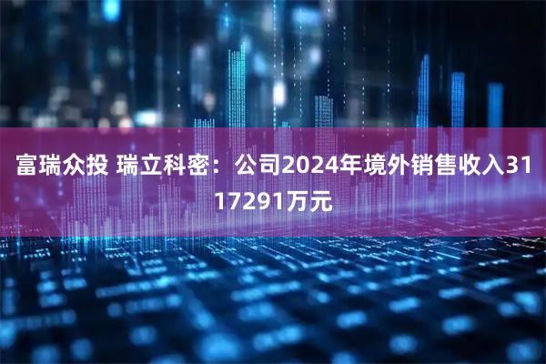 富瑞众投 瑞立科密：公司2024年境外销售收入3117291万元