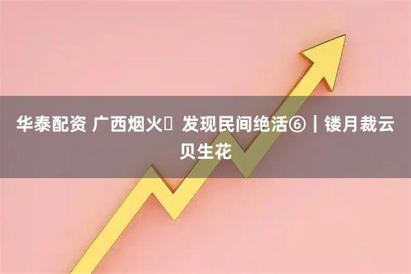 华泰配资 广西烟火・发现民间绝活⑥｜镂月裁云贝生花