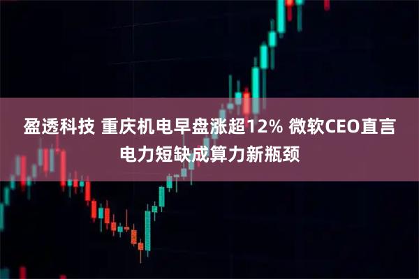盈透科技 重庆机电早盘涨超12% 微软CEO直言电力短缺成算力新瓶颈