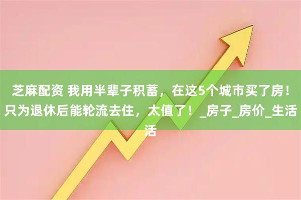 芝麻配资 我用半辈子积蓄，在这5个城市买了房！只为退休后能轮流去住，太值了！_房子_房价_生活