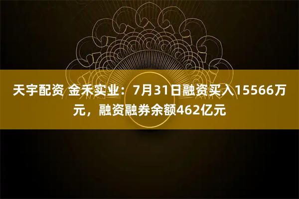 天宇配资 金禾实业:7月31日融资买入15566万元,融资融券余额462亿元
