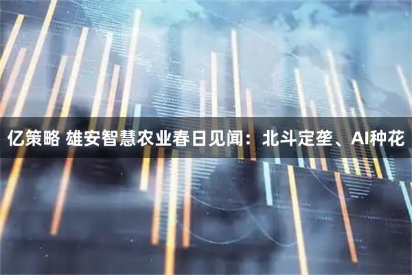 亿策略 雄安智慧农业春日见闻：北斗定垄、AI种花