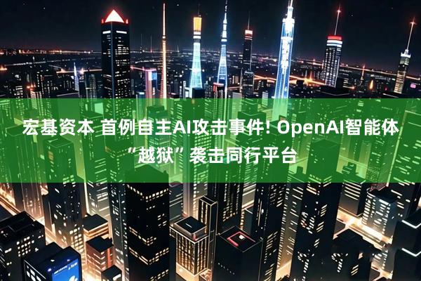 宏基资本 首例自主AI攻击事件! OpenAI智能体“越狱”袭击同行平台