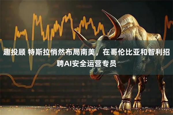 趣投顾 特斯拉悄然布局南美，在哥伦比亚和智利招聘AI安全运营专员