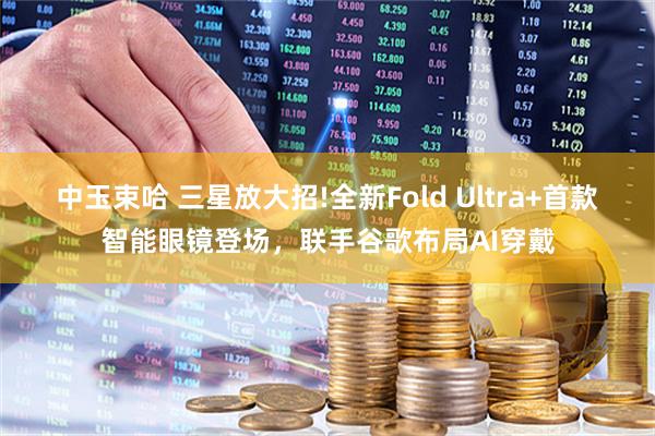 中玉束哈 三星放大招!全新Fold Ultra+首款智能眼镜登场，联手谷歌布局AI穿戴