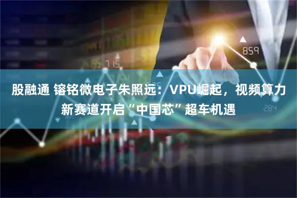 股融通 镕铭微电子朱照远：VPU崛起，视频算力新赛道开启“中国芯”超车机遇